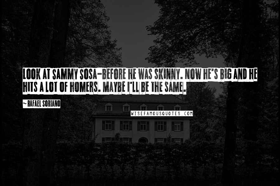 Rafael Soriano Quotes: Look at Sammy Sosa-before he was skinny. Now he's big and he hits a lot of homers. Maybe I'll be the same.