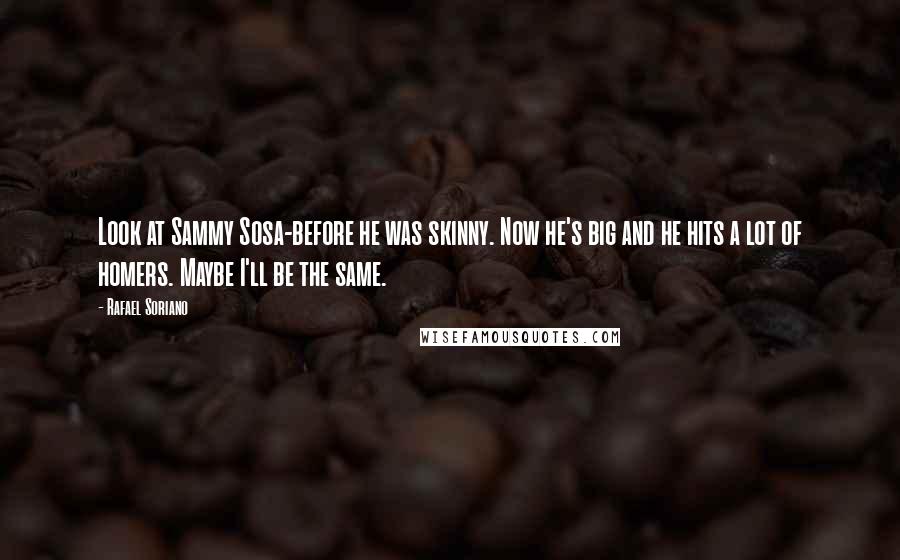 Rafael Soriano Quotes: Look at Sammy Sosa-before he was skinny. Now he's big and he hits a lot of homers. Maybe I'll be the same.