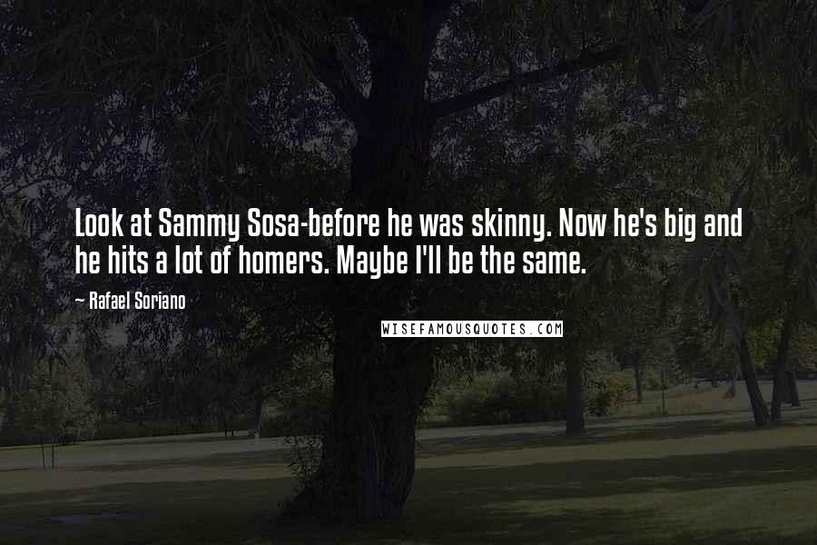 Rafael Soriano Quotes: Look at Sammy Sosa-before he was skinny. Now he's big and he hits a lot of homers. Maybe I'll be the same.