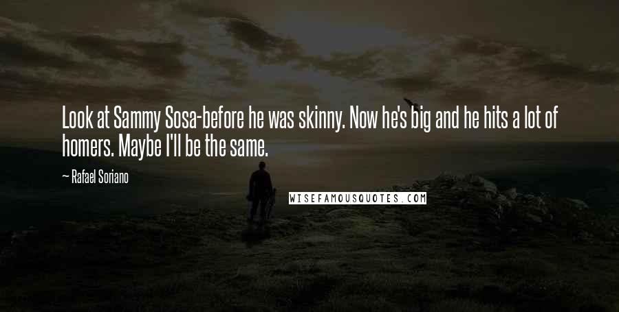 Rafael Soriano Quotes: Look at Sammy Sosa-before he was skinny. Now he's big and he hits a lot of homers. Maybe I'll be the same.