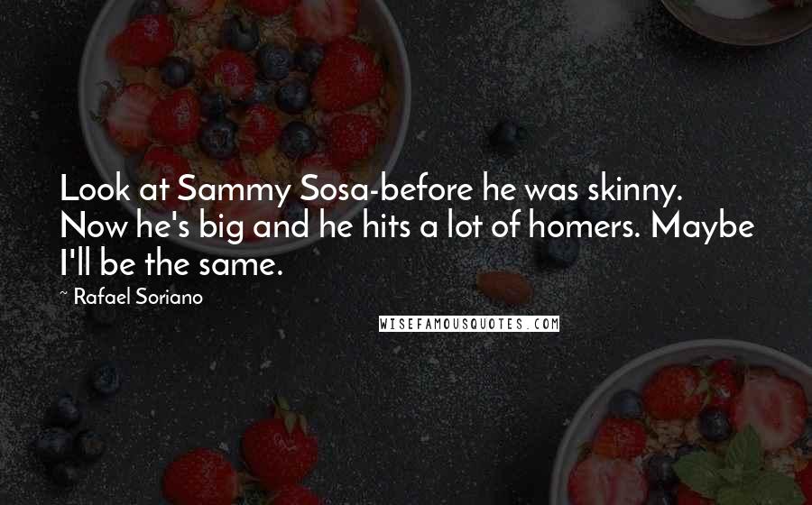 Rafael Soriano Quotes: Look at Sammy Sosa-before he was skinny. Now he's big and he hits a lot of homers. Maybe I'll be the same.