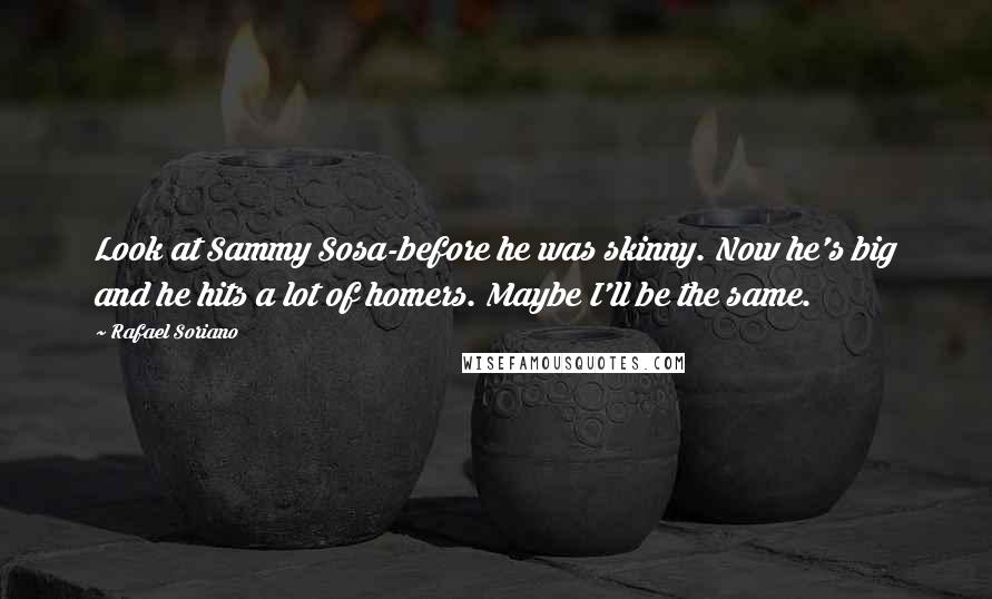 Rafael Soriano Quotes: Look at Sammy Sosa-before he was skinny. Now he's big and he hits a lot of homers. Maybe I'll be the same.