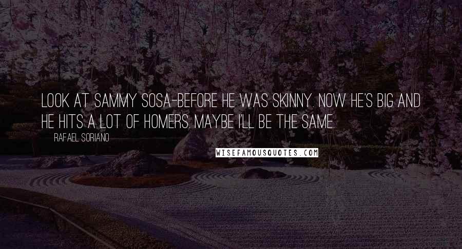 Rafael Soriano Quotes: Look at Sammy Sosa-before he was skinny. Now he's big and he hits a lot of homers. Maybe I'll be the same.