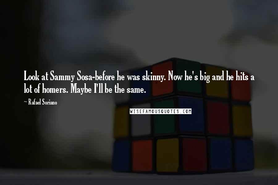Rafael Soriano Quotes: Look at Sammy Sosa-before he was skinny. Now he's big and he hits a lot of homers. Maybe I'll be the same.