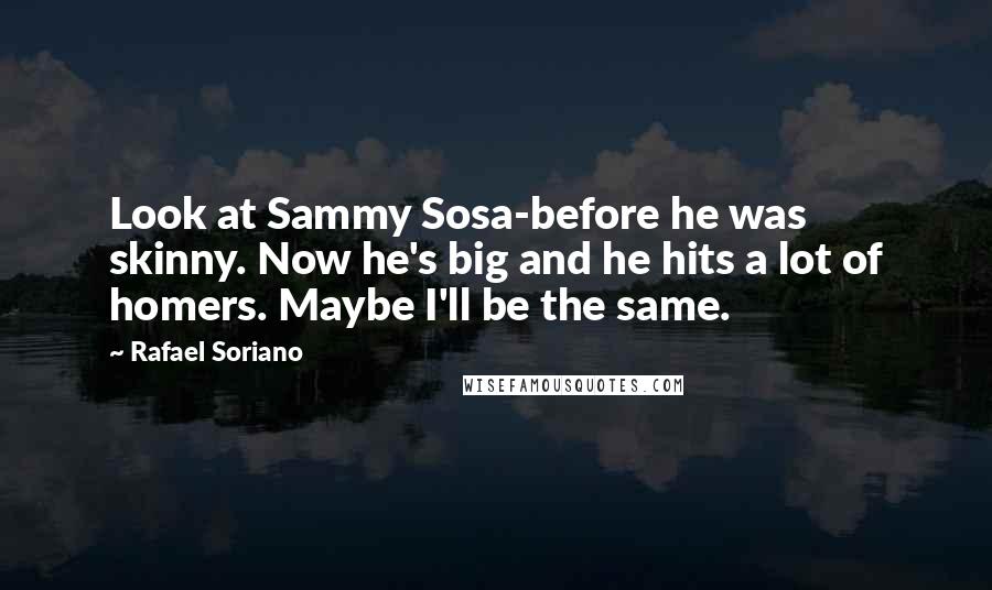 Rafael Soriano Quotes: Look at Sammy Sosa-before he was skinny. Now he's big and he hits a lot of homers. Maybe I'll be the same.