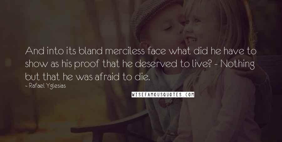 Rafael Yglesias Quotes: And into its bland merciless face what did he have to show as his proof that he deserved to live? - Nothing but that he was afraid to die.