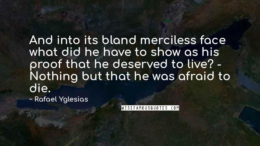 Rafael Yglesias Quotes: And into its bland merciless face what did he have to show as his proof that he deserved to live? - Nothing but that he was afraid to die.