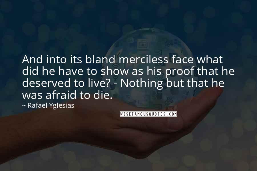 Rafael Yglesias Quotes: And into its bland merciless face what did he have to show as his proof that he deserved to live? - Nothing but that he was afraid to die.