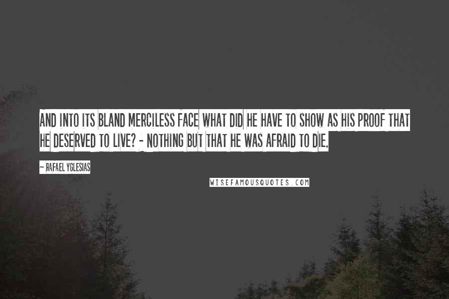 Rafael Yglesias Quotes: And into its bland merciless face what did he have to show as his proof that he deserved to live? - Nothing but that he was afraid to die.