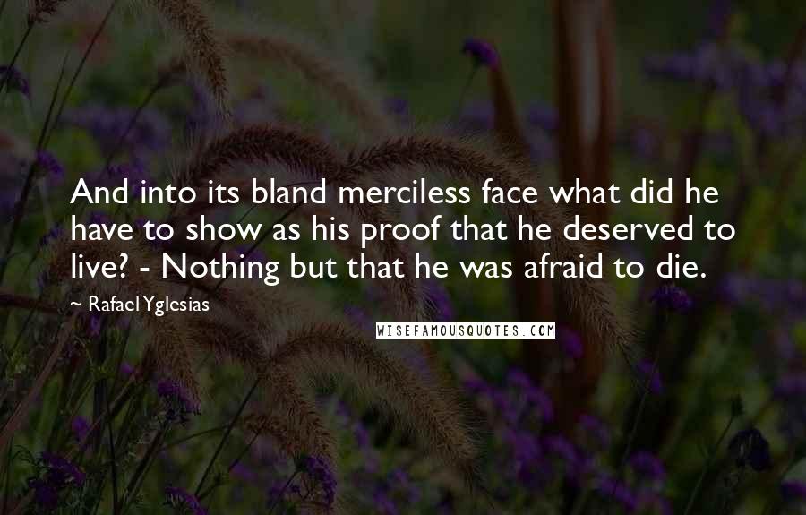 Rafael Yglesias Quotes: And into its bland merciless face what did he have to show as his proof that he deserved to live? - Nothing but that he was afraid to die.