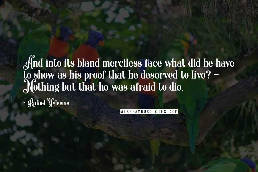 Rafael Yglesias Quotes: And into its bland merciless face what did he have to show as his proof that he deserved to live? - Nothing but that he was afraid to die.