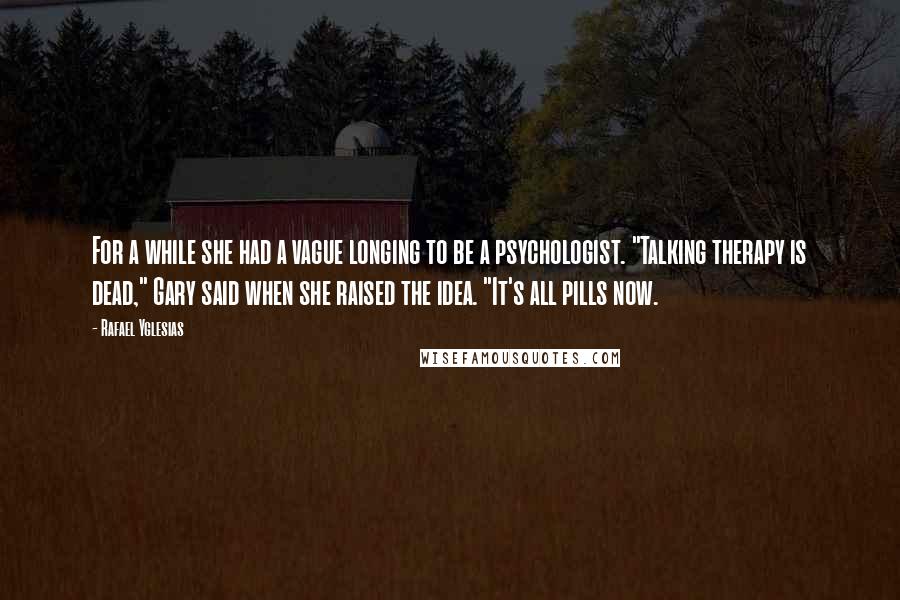 Rafael Yglesias Quotes: For a while she had a vague longing to be a psychologist. "Talking therapy is dead," Gary said when she raised the idea. "It's all pills now.