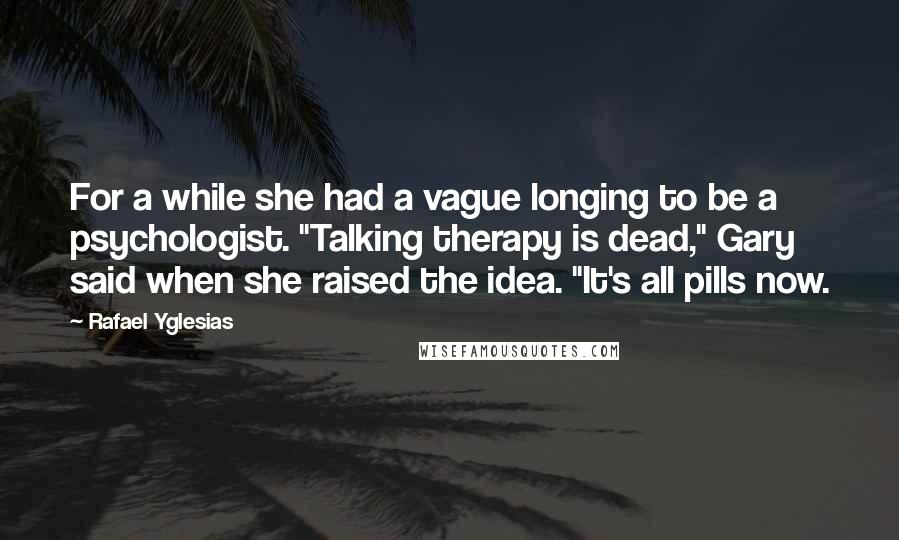 Rafael Yglesias Quotes: For a while she had a vague longing to be a psychologist. "Talking therapy is dead," Gary said when she raised the idea. "It's all pills now.