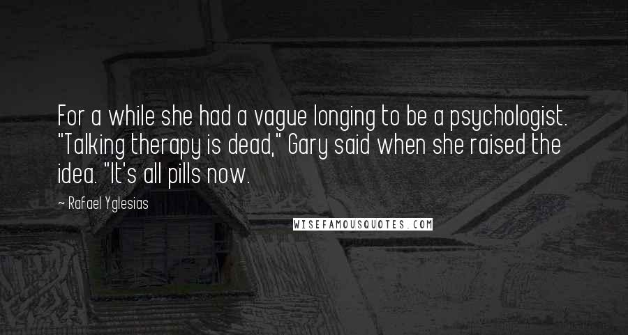 Rafael Yglesias Quotes: For a while she had a vague longing to be a psychologist. "Talking therapy is dead," Gary said when she raised the idea. "It's all pills now.