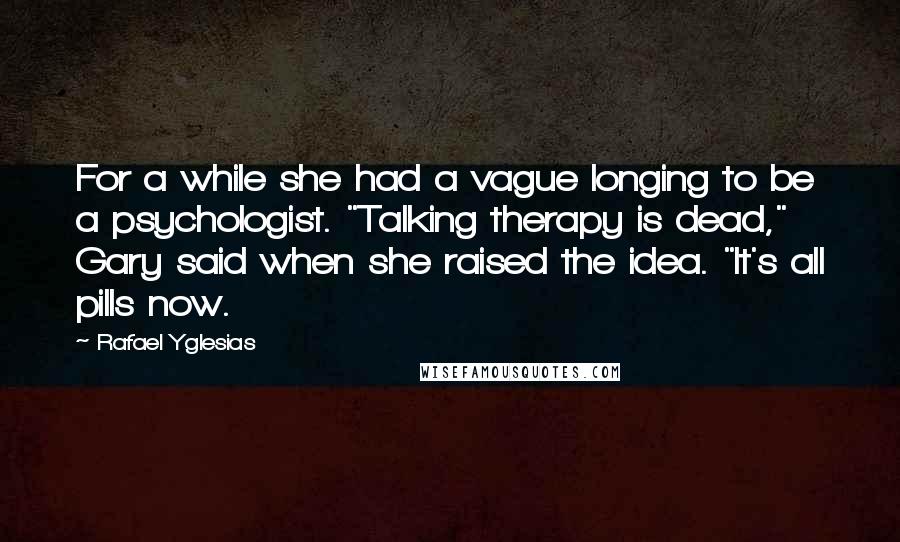 Rafael Yglesias Quotes: For a while she had a vague longing to be a psychologist. "Talking therapy is dead," Gary said when she raised the idea. "It's all pills now.