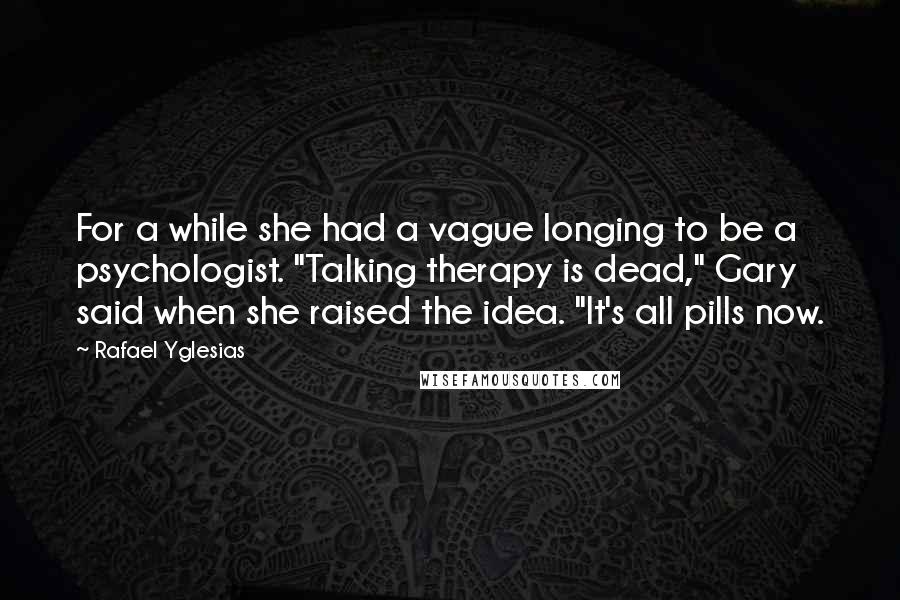 Rafael Yglesias Quotes: For a while she had a vague longing to be a psychologist. "Talking therapy is dead," Gary said when she raised the idea. "It's all pills now.