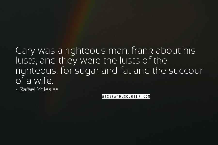 Rafael Yglesias Quotes: Gary was a righteous man, frank about his lusts, and they were the lusts of the righteous: for sugar and fat and the succour of a wife.