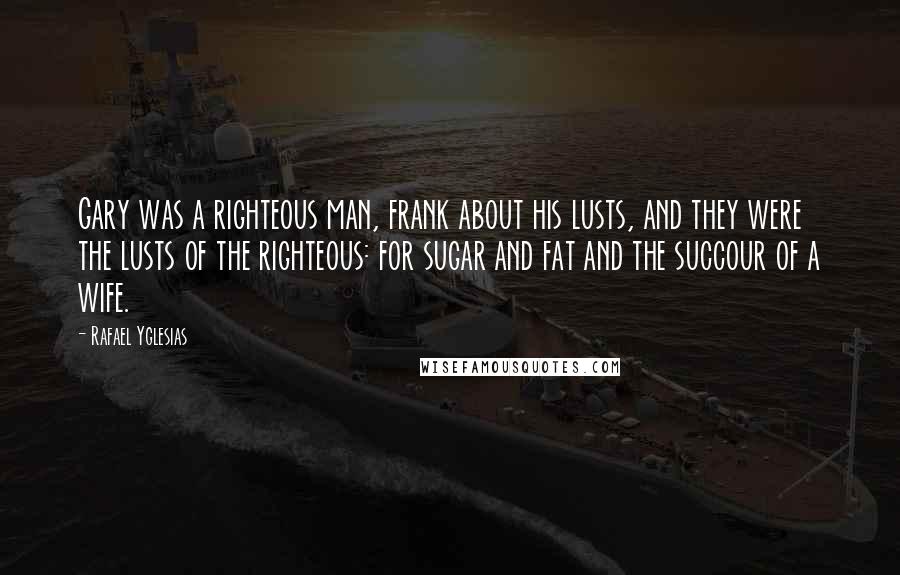 Rafael Yglesias Quotes: Gary was a righteous man, frank about his lusts, and they were the lusts of the righteous: for sugar and fat and the succour of a wife.