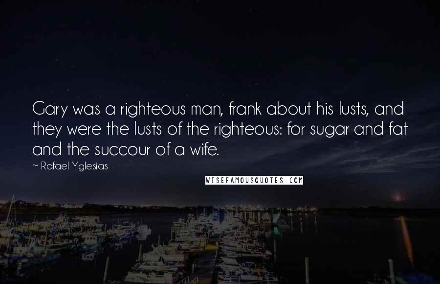 Rafael Yglesias Quotes: Gary was a righteous man, frank about his lusts, and they were the lusts of the righteous: for sugar and fat and the succour of a wife.