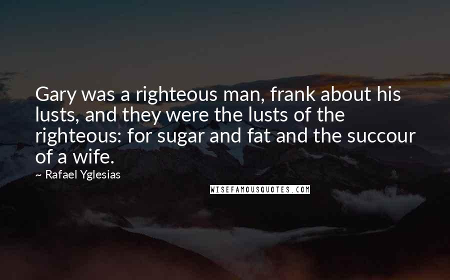 Rafael Yglesias Quotes: Gary was a righteous man, frank about his lusts, and they were the lusts of the righteous: for sugar and fat and the succour of a wife.