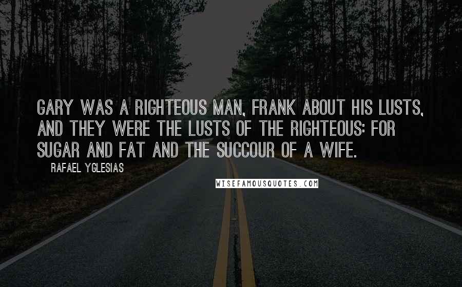 Rafael Yglesias Quotes: Gary was a righteous man, frank about his lusts, and they were the lusts of the righteous: for sugar and fat and the succour of a wife.