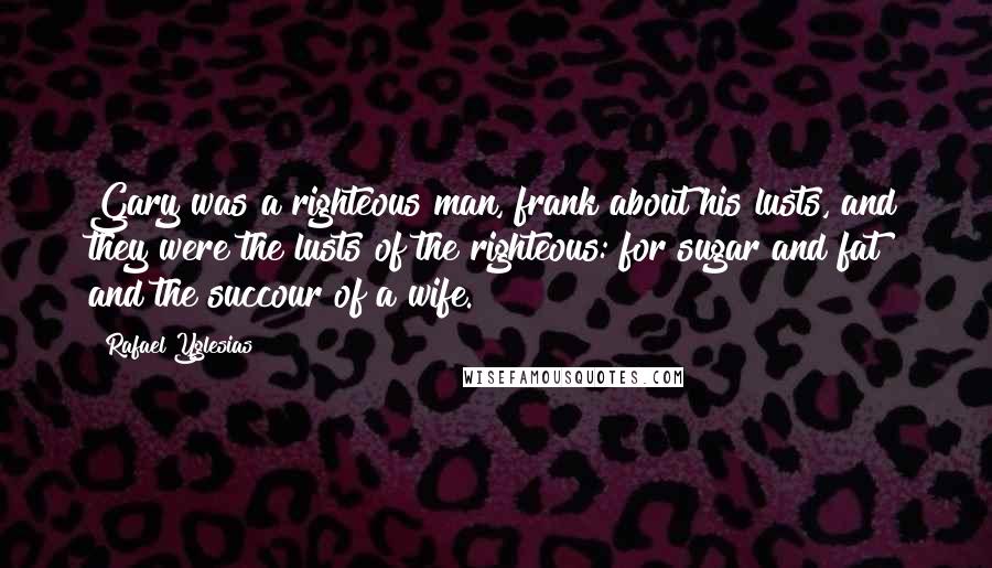 Rafael Yglesias Quotes: Gary was a righteous man, frank about his lusts, and they were the lusts of the righteous: for sugar and fat and the succour of a wife.