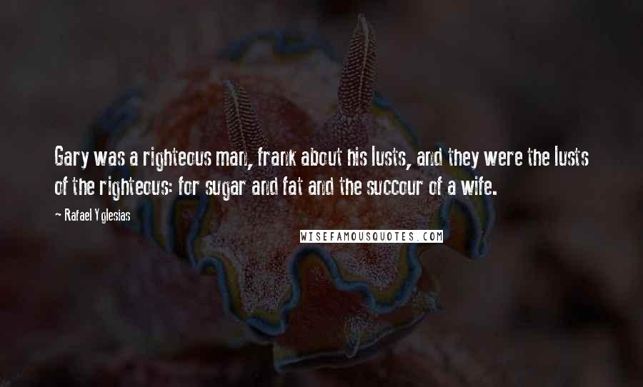 Rafael Yglesias Quotes: Gary was a righteous man, frank about his lusts, and they were the lusts of the righteous: for sugar and fat and the succour of a wife.