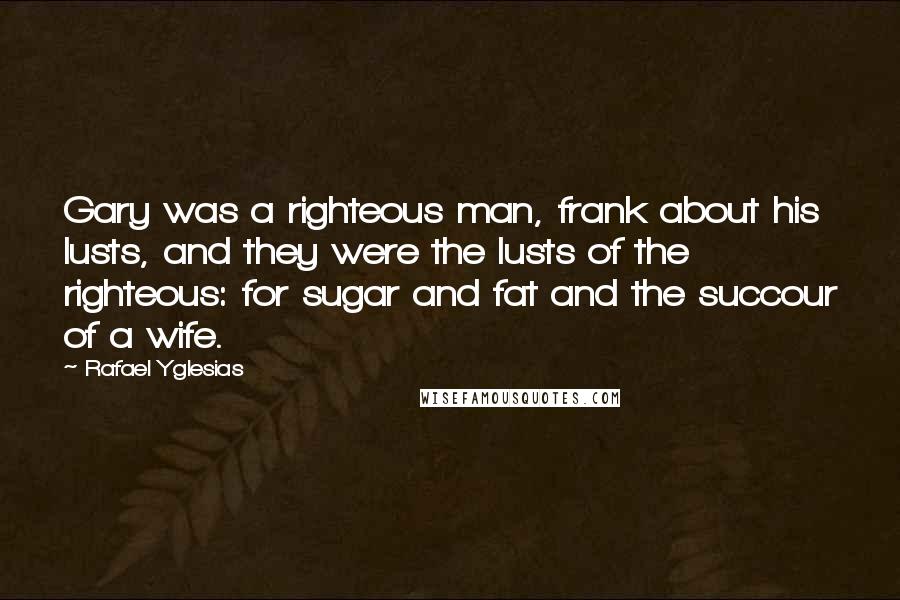 Rafael Yglesias Quotes: Gary was a righteous man, frank about his lusts, and they were the lusts of the righteous: for sugar and fat and the succour of a wife.