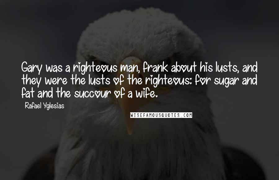 Rafael Yglesias Quotes: Gary was a righteous man, frank about his lusts, and they were the lusts of the righteous: for sugar and fat and the succour of a wife.