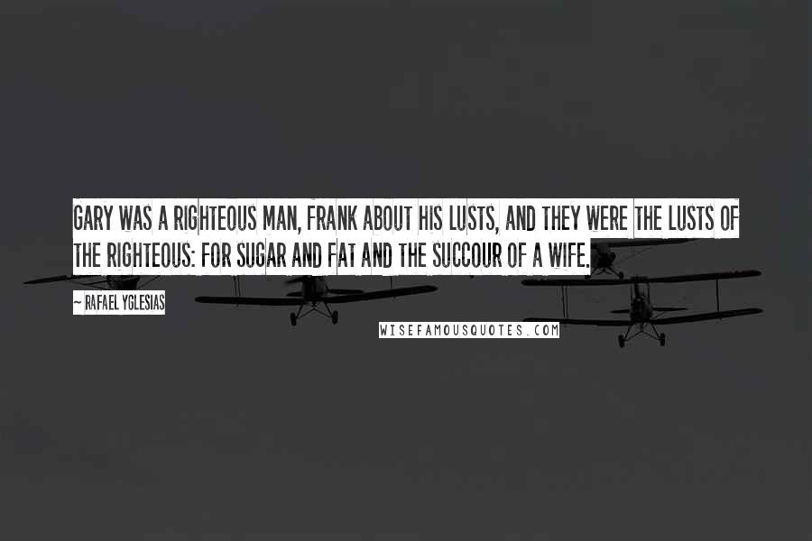 Rafael Yglesias Quotes: Gary was a righteous man, frank about his lusts, and they were the lusts of the righteous: for sugar and fat and the succour of a wife.