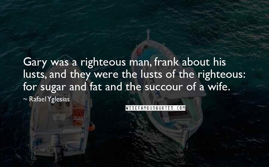 Rafael Yglesias Quotes: Gary was a righteous man, frank about his lusts, and they were the lusts of the righteous: for sugar and fat and the succour of a wife.