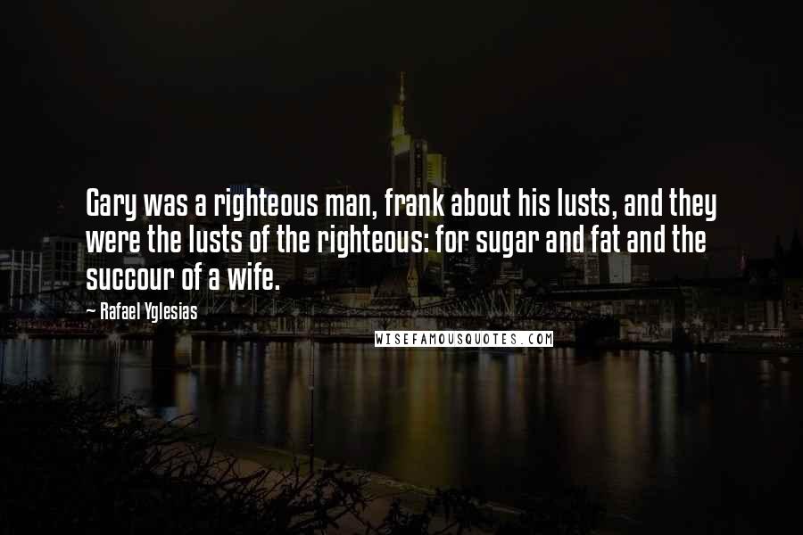 Rafael Yglesias Quotes: Gary was a righteous man, frank about his lusts, and they were the lusts of the righteous: for sugar and fat and the succour of a wife.