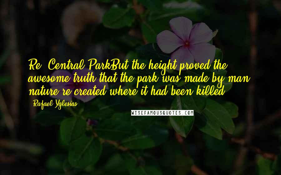 Rafael Yglesias Quotes: Re: Central ParkBut the height proved the awesome truth that the park was made by man: nature re-created where it had been killed.