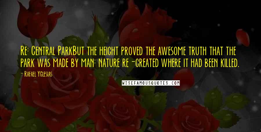 Rafael Yglesias Quotes: Re: Central ParkBut the height proved the awesome truth that the park was made by man: nature re-created where it had been killed.