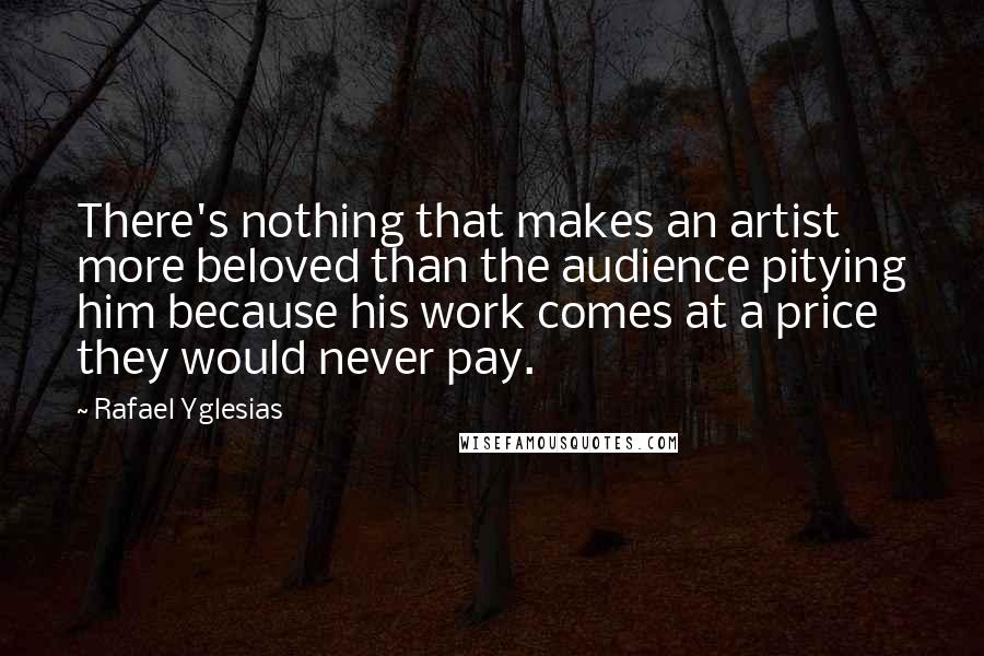 Rafael Yglesias Quotes: There's nothing that makes an artist more beloved than the audience pitying him because his work comes at a price they would never pay.