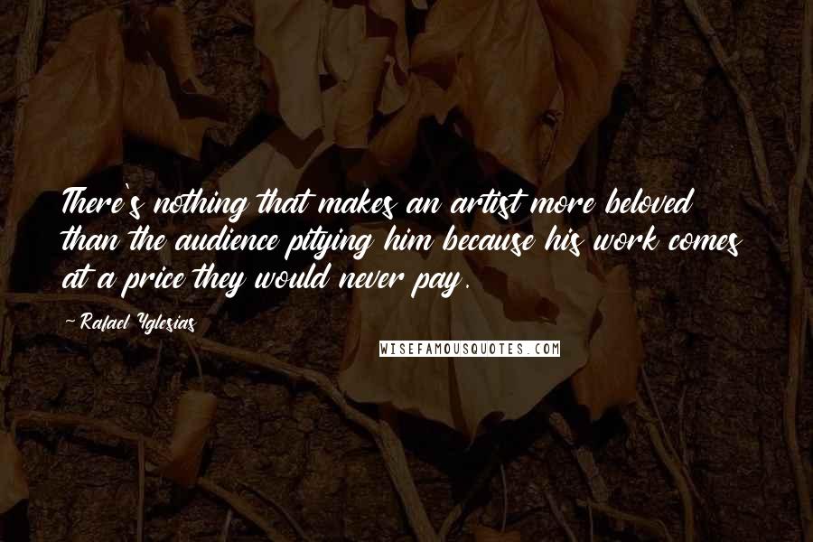 Rafael Yglesias Quotes: There's nothing that makes an artist more beloved than the audience pitying him because his work comes at a price they would never pay.