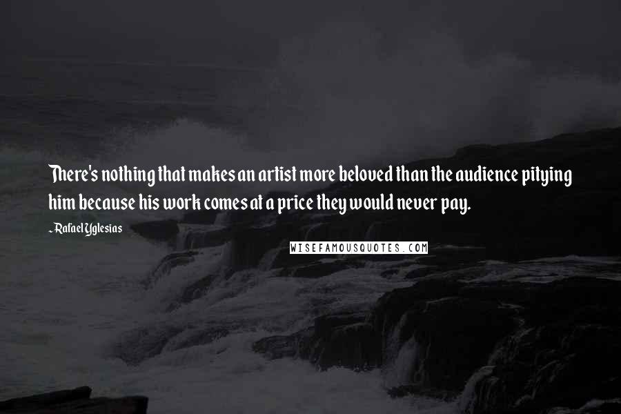 Rafael Yglesias Quotes: There's nothing that makes an artist more beloved than the audience pitying him because his work comes at a price they would never pay.