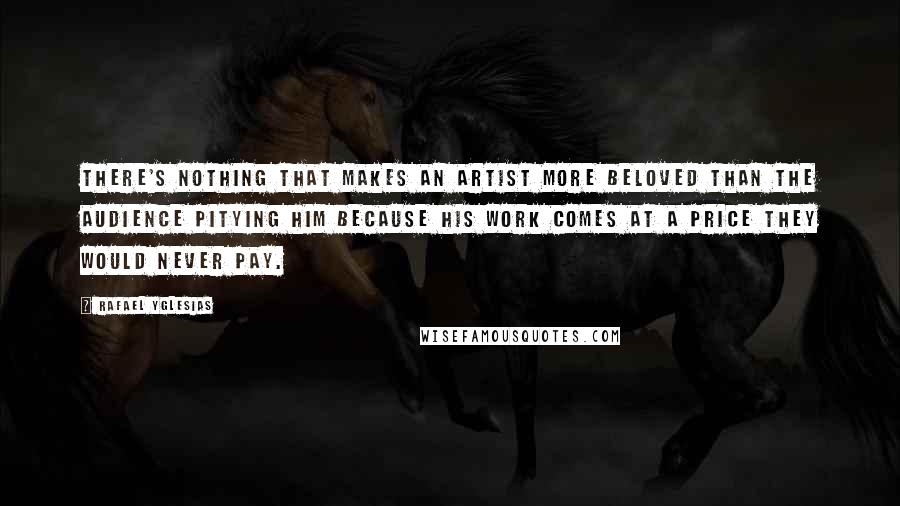 Rafael Yglesias Quotes: There's nothing that makes an artist more beloved than the audience pitying him because his work comes at a price they would never pay.