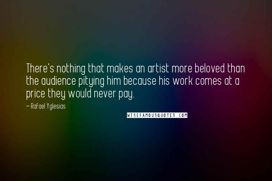 Rafael Yglesias Quotes: There's nothing that makes an artist more beloved than the audience pitying him because his work comes at a price they would never pay.