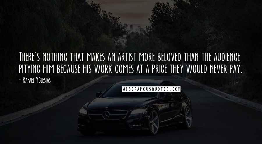 Rafael Yglesias Quotes: There's nothing that makes an artist more beloved than the audience pitying him because his work comes at a price they would never pay.