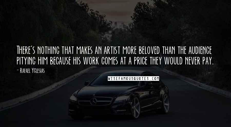 Rafael Yglesias Quotes: There's nothing that makes an artist more beloved than the audience pitying him because his work comes at a price they would never pay.