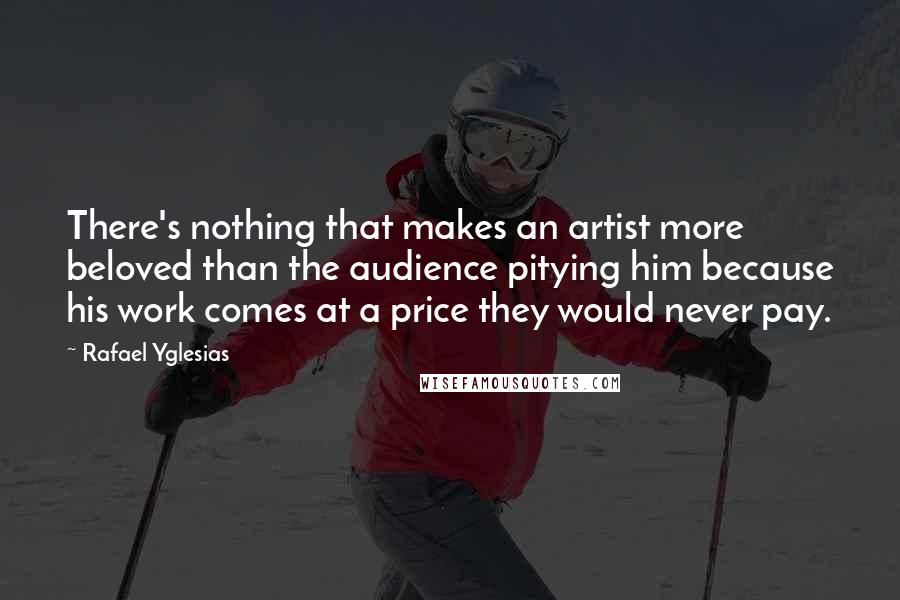 Rafael Yglesias Quotes: There's nothing that makes an artist more beloved than the audience pitying him because his work comes at a price they would never pay.