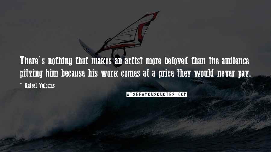 Rafael Yglesias Quotes: There's nothing that makes an artist more beloved than the audience pitying him because his work comes at a price they would never pay.