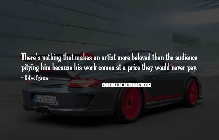 Rafael Yglesias Quotes: There's nothing that makes an artist more beloved than the audience pitying him because his work comes at a price they would never pay.