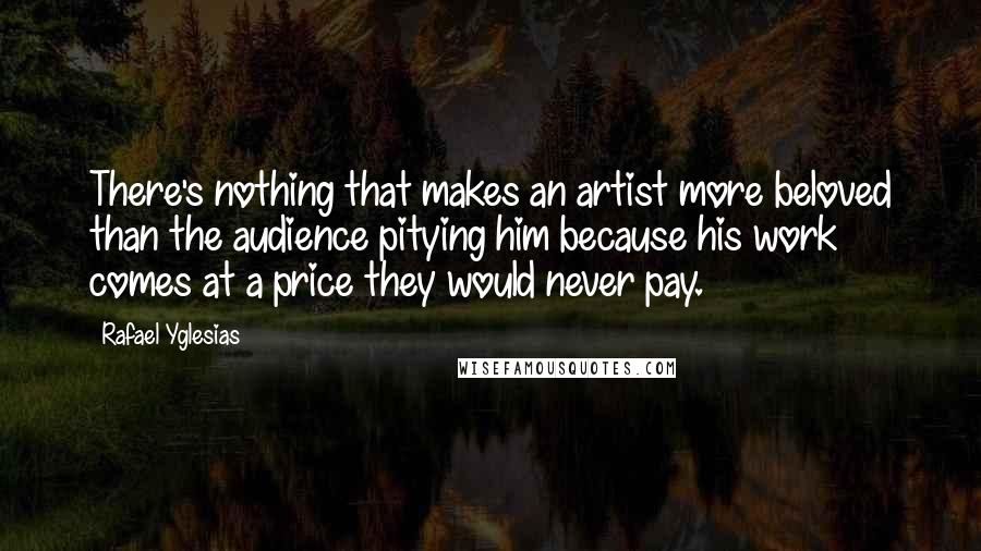 Rafael Yglesias Quotes: There's nothing that makes an artist more beloved than the audience pitying him because his work comes at a price they would never pay.