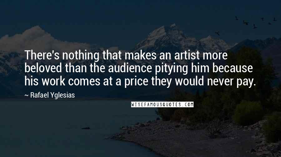 Rafael Yglesias Quotes: There's nothing that makes an artist more beloved than the audience pitying him because his work comes at a price they would never pay.