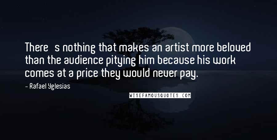 Rafael Yglesias Quotes: There's nothing that makes an artist more beloved than the audience pitying him because his work comes at a price they would never pay.