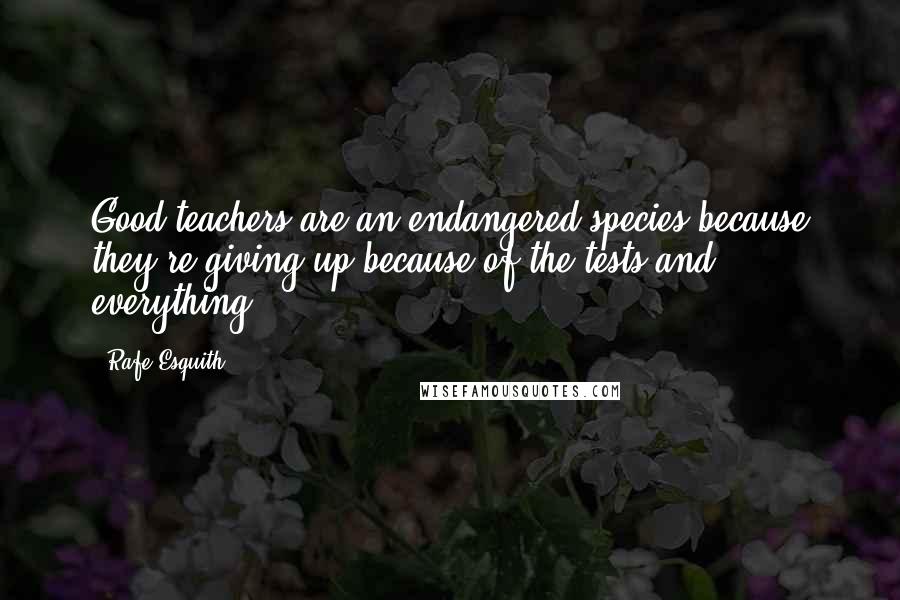 Rafe Esquith Quotes: Good teachers are an endangered species because they're giving up because of the tests and everything.