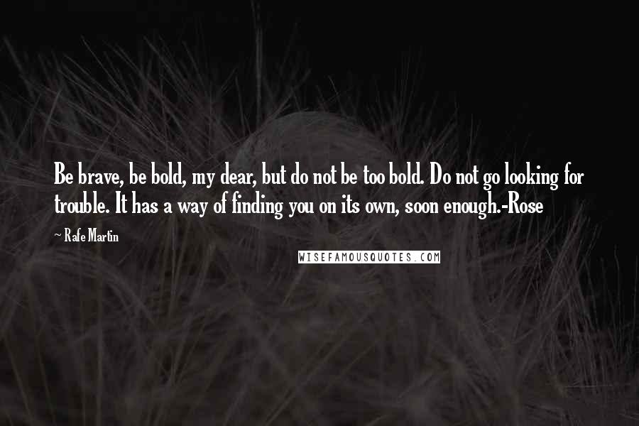 Rafe Martin Quotes: Be brave, be bold, my dear, but do not be too bold. Do not go looking for trouble. It has a way of finding you on its own, soon enough.-Rose