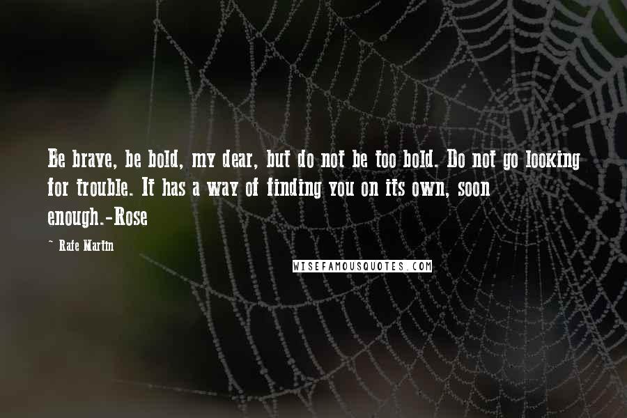 Rafe Martin Quotes: Be brave, be bold, my dear, but do not be too bold. Do not go looking for trouble. It has a way of finding you on its own, soon enough.-Rose